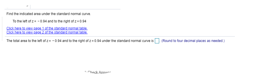 Find the indicated area under the standard normal curve.
To the left of z= - 0.94 and to the right of z = 0.94
Click here to view page 1 of the standard normal table.
Click here to view page 2 of the standard normal table.
The total area to the left of z= - 0.94 and to the right of z = 0.94 under the standard normal curve is O. (Round to four decimal places as needed.)
