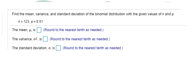 Find the mean, variance, and standard deviation of the binomial distribution with the given values of n and p.
n= 123, p=0.51
The mean, u, is O. (Round to the nearest tenth as needed.)
The variance, o2, isO Round to the nearest tenth as needed.)
The standard deviation, o, is
(Round to the nearest tenth as needed.)
