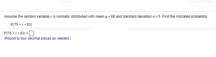 Assume the random variable x is normally distributed with mean p= 89 and standard deviation o = 5. Find the indicated probability.
P(75 <x< 83)
P(75 <x< 83) =O
(Round to four decimal places as needed.)
