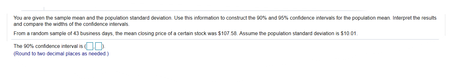 You are given the sample mean and the population standard deviation. Use this information to construct the 90% and 95% confidence intervals for the population mean. Interpret the results
and compare the widths of the confidence intervals
From a random sample of 43 business days, the mean closing price of a certain stock was $107.58. Assume the population standard deviation is $10.01.
The 90% confidence interval is ( ).
(Round to two decimal places as needed.)
