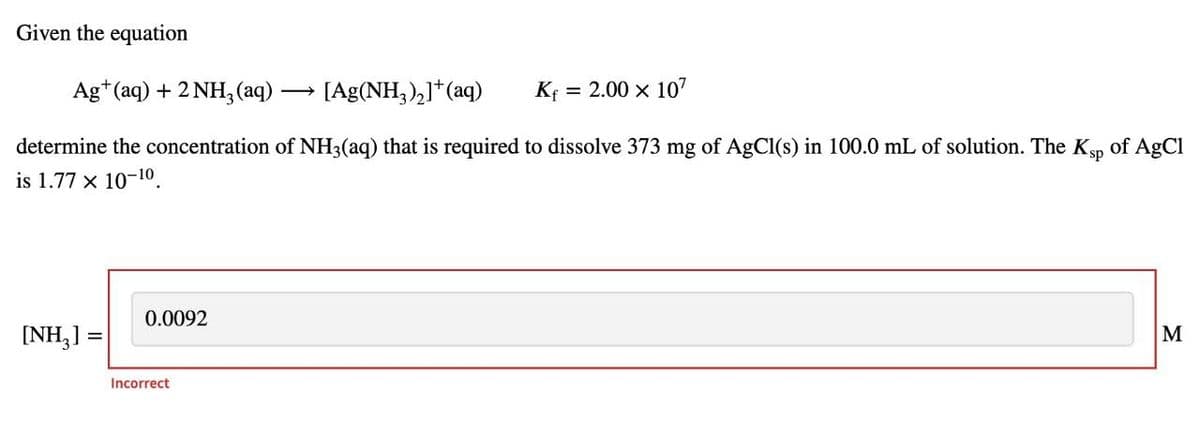 Given the equation
Ag*(aq) + 2 NH, (aq) ·
[Ag(NH,),]*(aq)
KĘ
= 2.00 x 107
determine the concentration of NH3(aq) that is required to dissolve 373 mg of AgCl(s) in 100.0 mL of solution. The Ksp of AgCl
is 1.77 x 10-10.
0.0092
[NH,] = 0.0
M
%3D
Incorrect
