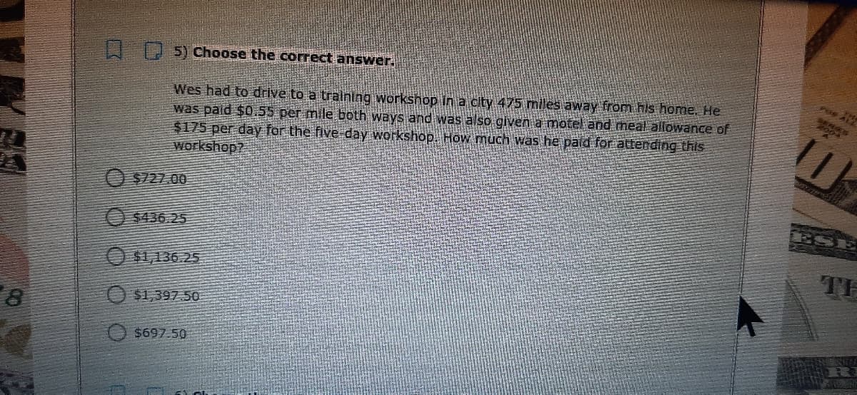 I 5) Choose the correct answer.
Wes had to drive to a training workshop in a city 475 miles away from his home. He
was pald $0.55 per mile both ways and was also given a motel and meal allowance of
$175 per day for the five- day workshop. How much Was he paid for attending thiS
Workshop?
$727.00
ESE
$436 25
O $1,136.25
TH
O $1,397 50
$697.50
