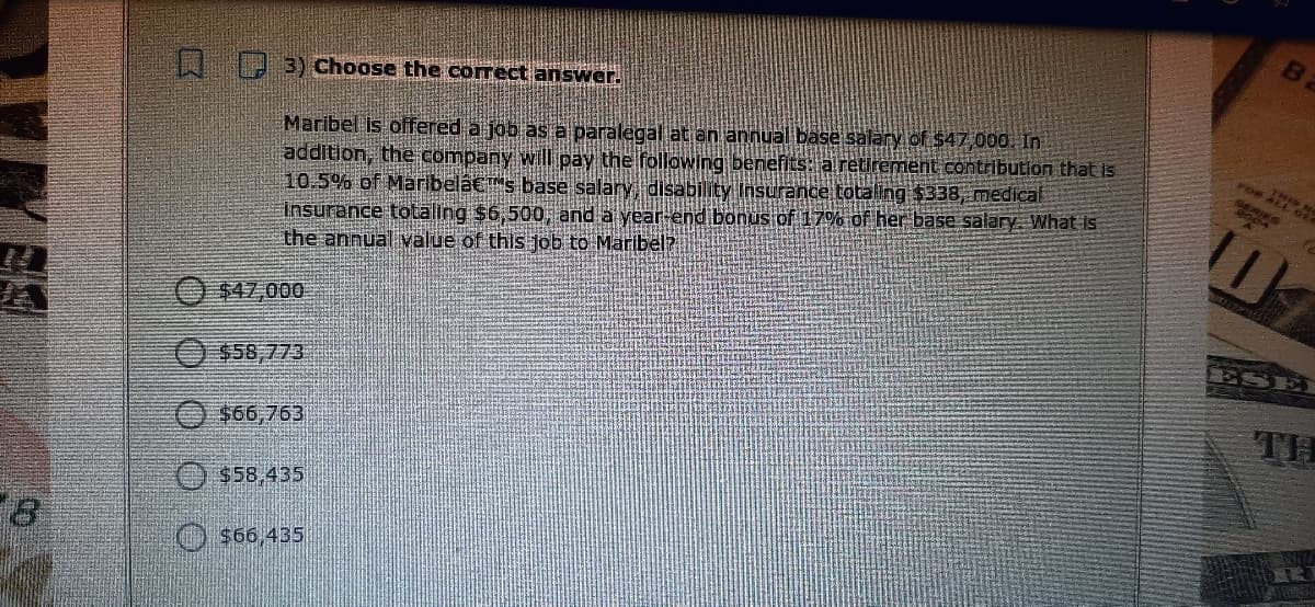 3) Choose the correct answer.
Maribel is offered a job as a paralegal at an annual base salary of $47.000. In
addition, the company will pay the following benefits: a retirement contribution that is
10.5% of Maribelacs base salary disability Insurance totaling $338, medical
Insurance totaling $6,500, and a year-end bonus of 17% of her base salary. What is
the annual value of this job to Maribel?
FOR
$47,000
ESE
$58,773
O $66,763
TH
O $58,435
O $66,435
