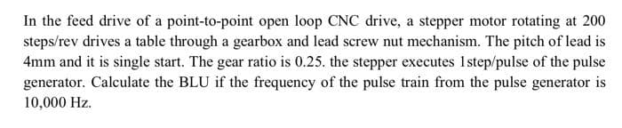 In the feed drive of a point-to-point open loop CNC drive, a stepper motor rotating at 200
steps/rev drives a table through a gearbox and lead screw nut mechanism. The pitch of lead is
4mm and it is single start. The gear ratio is 0.25. the stepper executes 1step/pulse of the pulse
generator. Calculate the BLU if the frequency of the pulse train from the pulse generator is
10,000 Hz.