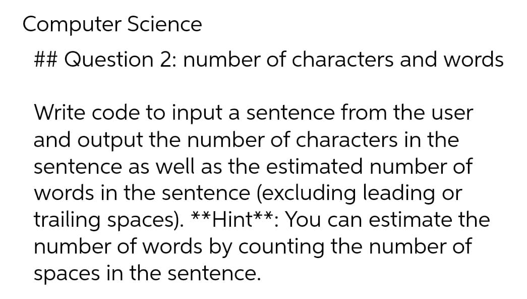 Computer Science
## Question 2: number of characters and words
Write code to input a sentence from the user
and output the number of characters in the
sentence as well as the estimated number of
words in the sentence (excluding leading or
trailing spaces). **Hint**: You can estimate the
number of words by counting the number of
spaces in the sentence.