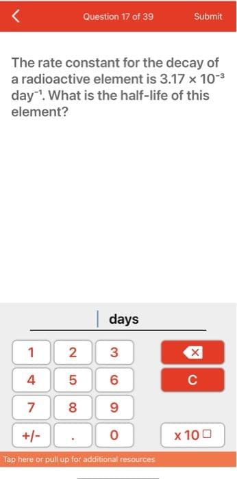 Question 17 of 39
Submit
The rate constant for the decay of
a radioactive element is 3.17 x 10-³
day¹. What is the half-life of this
element?
days
1
2
3
4
5 6
7
8
9
+/-
0
Tap here or pull up for additional resources
X
C
x 100