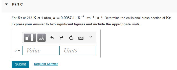 Part C
For Kr at 273 K at 1 atm, k = 0.0087 J.K¹.m¹.s¹. Determine the collisional cross section of Kr.
Express your answer to two significant figures and include the appropriate units.
μÅ
wwwww
?
0 =
Value
Units
Submit Request Answer
☐☐