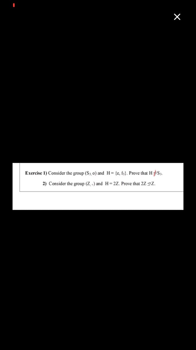 Exercise 1) Consider the group (S3, 0) and H= {e, f3}. Prove that H S3.
2) Consider the group (Z +) and H=2Z. Prove that 2Z 9Z.
