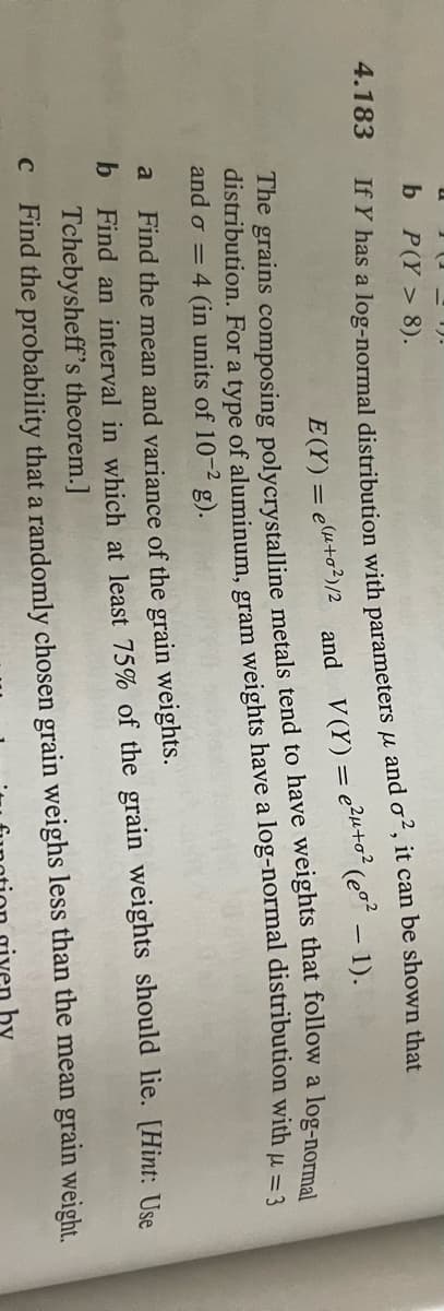 4.183
a
b
2).
b P(Y> 8).
If Y has a log-normal distribution with parameters μ and o², it can be shown that
(eg² - 1).
C
and V (Y) = e²μ+0²
The grains composing polycrystalline metals tend to have weights that follow a log-normal
distribution. For a type of aluminum, gram weights have a log-normal distribution with μ = 3
and o = 4 (in units of 10-2 g).
= e(μ+o²)/2
6
E(Y) =
lie. [Hint: Use
Find the mean and variance of the grain weights.
Find an interval in which at least 75% of the grain weights should
Tchebysheff's theorem.]
Find the probability that a randomly chosen grain weighs less than the mean grain weight.
by