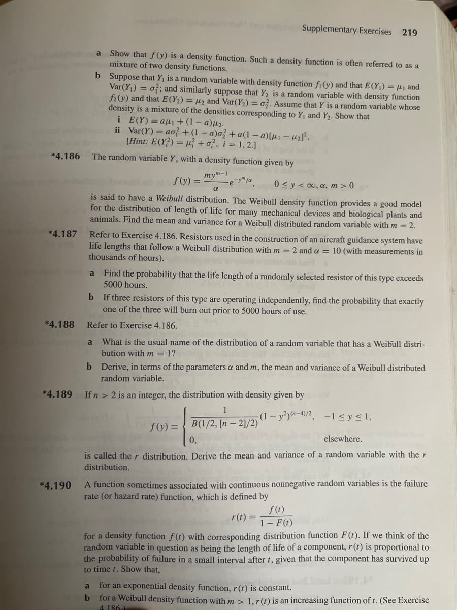 pomal
*4.186
*4.187
*4.188
*4.189
*4.190
a
a
200 udel
b Suppose that Y₁ is a random variable with density function fi (y) and that E(Y₁) = ₁ and
Var(Y₁) = 0; and similarly suppose that Y₂ is a random variable with density function
f2(y) and that E(Y₂) = ₂ and Var(Y₂) = o. Assume that Y is a random variable whose
density is a mixture of the densities corresponding to Y₁ and Y₂. Show that
E(Y) = αμ + (1 – a)μ2·
Var(Y) = ao? + (1-a)o2+a(1-a)[μ₁ - ₂1².
[Hint: E(Y) = μ+o?, i = 1,2.] togel od
The random variable Y, with a density function given by
mym-1
f(y) =
e-ym la
0 ≤ y ≤ ∞o, a, m > 0
is said to have a Weibull distribution. The Weibull density function provides a good model
for the distribution of length of life for many mechanical devices and biological plants and
animals. Find the mean and variance for a Weibull distributed random variable with m = 2.
Show that f(y) is a density function. Such a density function is often referred to as a
mixture of two density functions.
i
ii
Refer to Exercise 4.186. Resistors used in the construction of an aircraft guidance system have
life lengths that follow a Weibull distribution with m = 2 and a = 10 (with measurements in
thousands of hours).
din Supplementary Exercises 219
a
b
Find the probability that the life length of a randomly selected resistor of this type exceeds
5000 hours.
b If three resistors of this type are operating independently, find the probability that exactly
one of the three will burn out prior to 5000 hours of use.
Refer to Exercise 4.186.
a What is the usual name of the distribution of a random variable that has a Weibull distri-
bution with m = 1?
b Derive, in terms of the parameters a and m, the mean and variance of a Weibull distributed
random variable.
If n > 2 is an integer, the distribution with density given by
1
B(1/2, [n-2]/2)
0,
elsewhere.
is called the r distribution. Derive the mean and variance of a random variable with the r
distribution.
f(y) =
A function sometimes associated with continuous nonnegative random variables is the failure
rate (or hazard rate) function, which is defined by
r(t) =
-(1- y²)(n-4)/2, -1≤ y ≤ 1,
f (t)
1- F(t)
for a density function f(t) with corresponding distribution function F(t). If we think of the
random variable in question as being the length of life of a component, r(t) is proportional to
the probability of failure in a small interval after t, given that the component has survived up
to time t. Show that,
for an exponential density function, r(t) is constant.
for a Weibull density function with m > 1, r(t) is an increasing function of t. (See Exercise
4186)