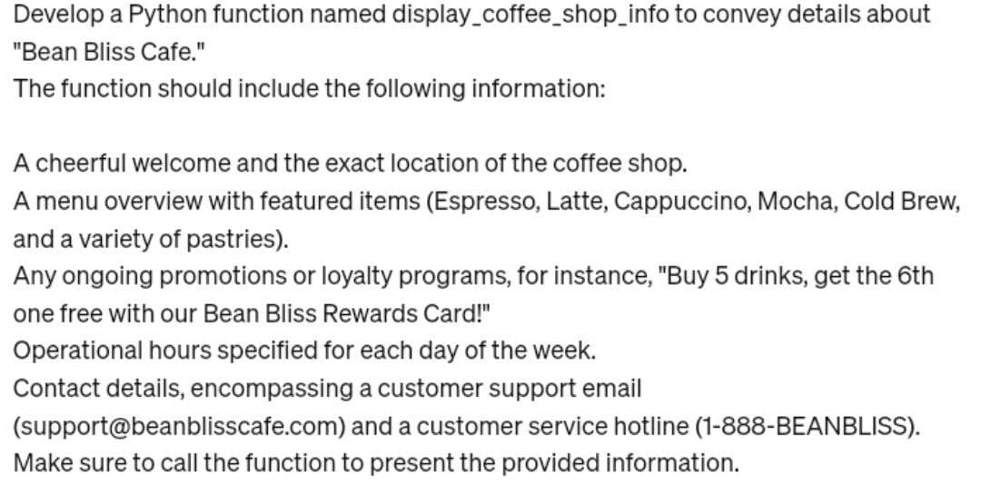 Develop a Python function named display_coffee_shop_info to convey details about
"Bean Bliss Cafe."
The function should include the following information:
A cheerful welcome and the exact location of the coffee shop.
A menu overview with featured items (Espresso, Latte, Cappuccino, Mocha, Cold Brew,
and a variety of pastries).
Any ongoing promotions or loyalty programs, for instance, "Buy 5 drinks, get the 6th
one free with our Bean Bliss Rewards Card!"
Operational hours specified for each day of the week.
Contact details, encompassing a customer support email
(support@beanblisscafe.com) and a customer service hotline (1-888-BEANBLISS).
Make sure to call the function to present the provided information.