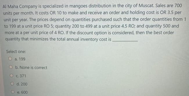 Al Maha Company is specialized in mangoes distribution in the city of Muscat. Sales are 700
units per month. It costs OR 10 to make and receive an order and holding cost is OR 3.5 per
unit per year. The prices depend on quantities purchased such that the order quantities from 1
to 199 at a unit price RO 5; quantity 200 to 499 at a unit price 4.5 RO; and quantity 500 and
more at a per unit price of 4 RO. If the discount option is considered, then the best order
quantity that minimizes the total annual inventory cost is
Select one:
O a. 199
O b. None is correct
O c. 371
O d. 200
e. 600
