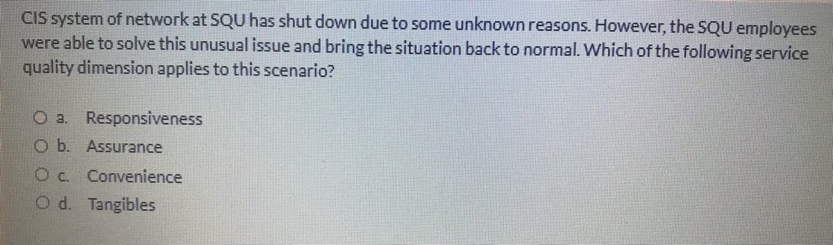 CIS system of network at SQU has shut down due to some unknown reasons. However, the SQU employees
were able to solve this unusual issue and bring the situation back to normal. Which of the following service
quality dimension applies to this scenario?
O a. Responsiveness
O b. Assurance
Oc. Convenience
O d. Tangibles
