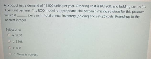 A product has a demand of 15,000 units per year. Ordering cost is RO 200, and holding cost is RO
3 per unit per year. The EOQ model is appropriate. The cost-minimizing solution for this product
per year in total annual inventory (holding and setup) costs. Round-up to the
will cost
nearest integer
Select one:
a. 1200
O b. 3795
O c. 800
d. None is correct
