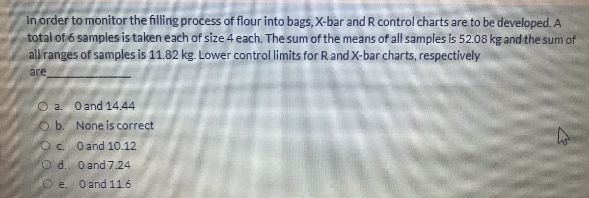 In order to monitor the filling process of flour into bags, X-bar and R control charts are to be developed.A
total of 6 samples is taken each of size 4 each. The sum of the means of all samples is 52.08 kg and the sum of
all
ranges of samples is 11.82 kg. Lower control limits for R and X-bar charts, respectively
are
O and 14.44
Ob. Noneis correct
Oc. Oand 10.12
O d. Oend 7.24
O e. Oand11.6
