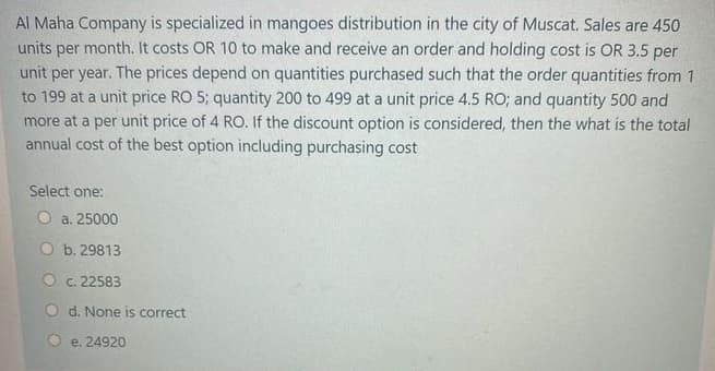 Al Maha Company is specialized in mangoes distribution in the city of Muscat. Sales are 450
units per month. It costs OR 10 to make and receive an order and holding cost is OR 3.5 per
unit per year. The prices depend on quantities purchased such that the order quantities from 1
to 199 at a unit price RO 5; quantity 200 to 499 at a unit price 4.5 RO; and quantity 500 and
more at a per unit price of 4 RO. If the discount option is considered, then the what is the total
annual cost of the best option including purchasing cost
Select one:
O a. 25000
b. 29813
O c. 22583
O d. None is correct
e. 24920
