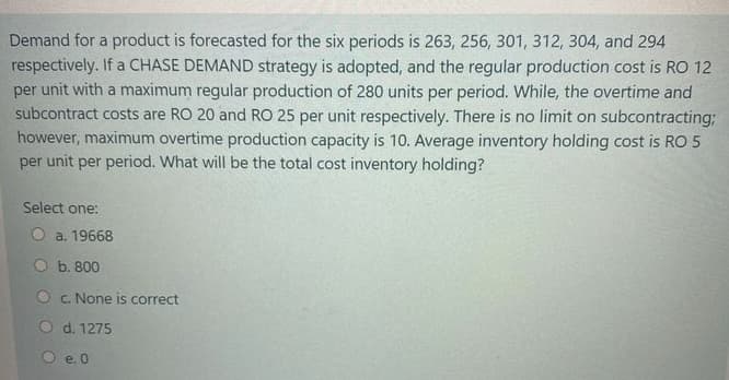 Demand for a product is forecasted for the six periods is 263, 256, 301, 312, 304, and 294
respectively. If a CHASE DEMAND strategy is adopted, and the regular production cost is RO 12
per unit with a maximum regular production of 280 units per period. While, the overtime and
subcontract costs are RO 20 and RO 25 per unit respectively. There is no limit on subcontracting;
however, maximum overtime production capacity is 10. Average inventory holding cost is RO 5
per unit per period. What will be the total cost inventory holding?
Select one:
O a. 19668
b. 800
O c. None is correct
O d. 1275
e. 0
