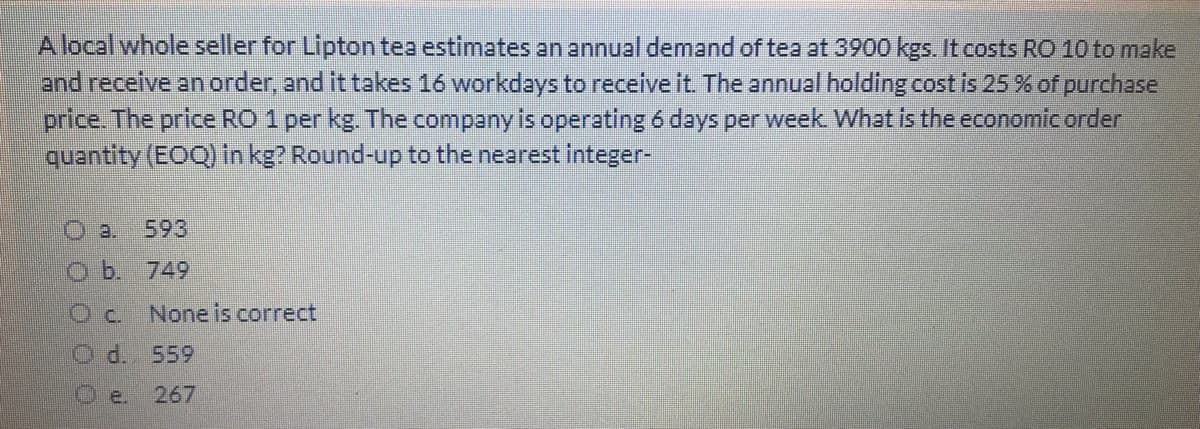 Alocal whole seller for Lipton tea estimates an annual demand of tea at 3900 kgs. It costs RO 10 to make
and receive an order, and it takes 16 workdays to receive it. The annual holding cost is 25 % of purchase
price. The price RO 1 per kg. The company is operating 6 days per week What is the economicorder
quantity (EOQ) in kg? Round-up to the nearest integer-
O a.
593
O b. 749
Oc.
None is correct
O d. 559
Oe.
267
