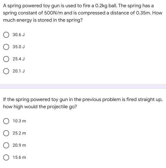 A spring powered toy gun is used to fire a 0.2kg ball. The spring has a
spring constant of 500N/m and is compressed a distance of 0.35m. How
much energy is stored in the spring?
30.6 J
O 35.0 J
25.4 J
20.1 J
If the spring powered toy gun in the previous problem is fired straight up,
how high would the projectile go?
O 10.3 m
25.2 m
O 20.9 m
O 15.6 m
