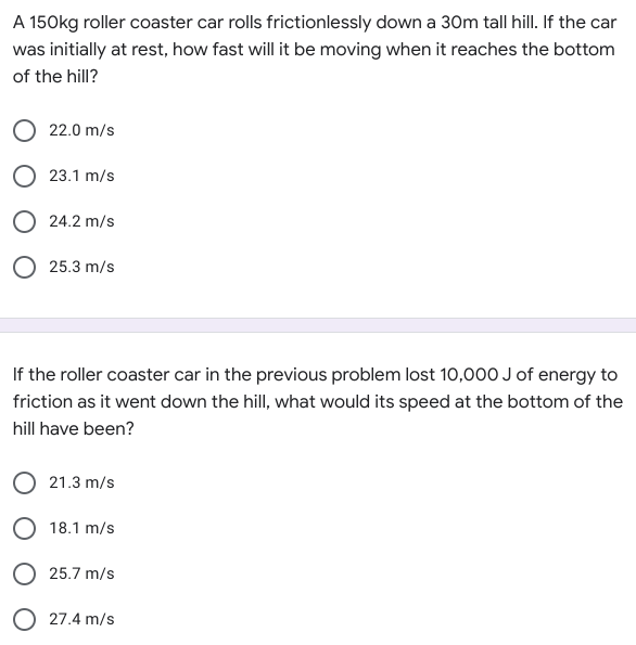 A 150kg roller coaster car rolls frictionlessly down a 30m tall hill. If the car
was initially at rest, how fast will it be moving when it reaches the bottom
of the hill?
22.0 m/s
O 23.1 m/s
O 24.2 m/s
25.3 m/s
If the roller coaster car in the previous problem lost 10,000 J of energy to
friction as it went down the hill, what would its speed at the bottom of the
hill have been?
O 21.3 m/s
O 18.1 m/s
O 25.7 m/s
O 27.4 m/s
