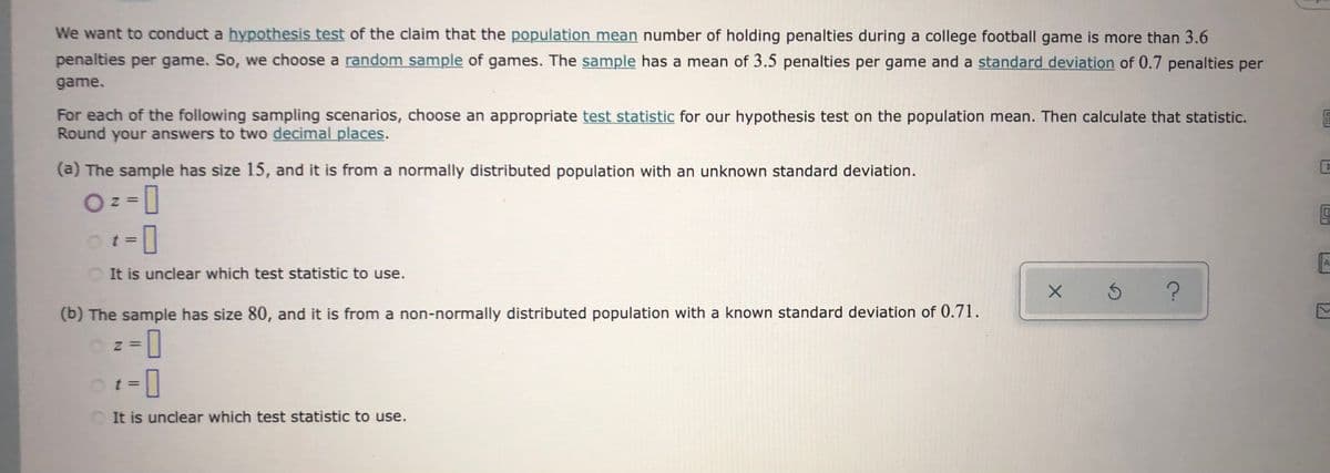 We want to conduct a hypothesis test of the claim that the population mean number of holding penalties during a college football game is more than 3.6
penalties per game. So, we choose a random sample of games. The sample has a mean of 3.5 penalties per game and a standard deviation of 0.7 penalties per
game.
For each of the following sampling scenarios, choose an appropriate test statistic for our hypothesis test on the population mean. Then calculate that statistic.
Round your answers to two decimal places.
(a) The sample has size 15, and it is from a normally distributed population with an unknown standard deviation.
Ot=
It is unclear which test statistic to use.
(b) The sample has size 80, and it is from a non-normally distributed population with a known standard deviation of 0.71.
t3D
It is unclear which test statistic to use.
12.
