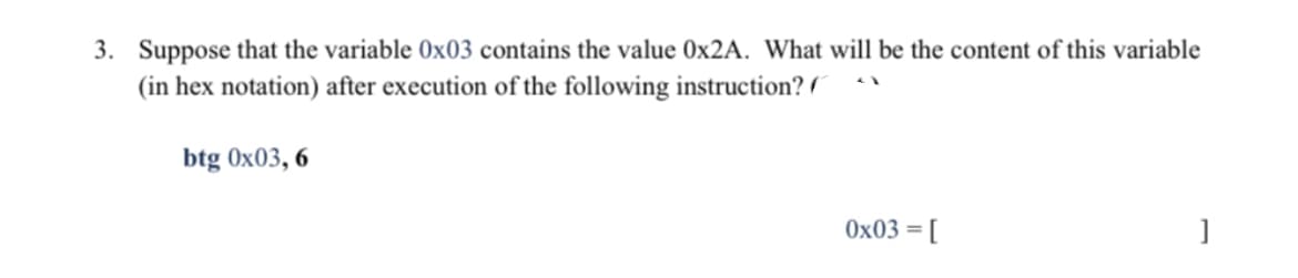 3. Suppose that the variable 0x03 contains the value 0×2A. What will be the content of this variable
(in hex notation) after execution of the following instruction?
btg 0x03, 6
0x03 =
[
