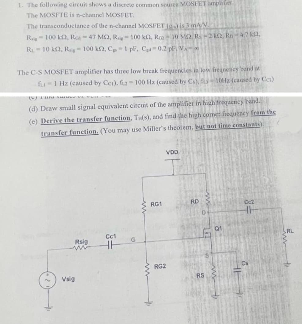 1. The following circuit shows a discrete common source MOSFET ampliier
The MOSFTE is n-channel MOSFET,
The transconductance of the n-channel MOSFET (g) is 3 mA/V.
Ri 100 kN, RGI = 47 MQ, Ri 100 kQ, Ra2
10 MO, Rs =2 k2, Ro – 4,7 k2,
RL 10 k2, Rig 100 k2, Cgs-1 pF, Cgd -0.2 pF, VA
The C-S MOSFET amplifier has three low break frequencies in low frequency band at
fLI 1 Hz (caused by Cei), fiz 100 Hz (caused by Cs), fio= 10HZ (caused by Cc)
(d) Draw small signal equivalent circuit of the amplifier in high frequency band.
(e) Derive the transfer function, TH(s), and find the high corner frequency from the
transfer function. (You may use Miller's theorem, but not time constants)
VDD
RG1
RD
Cc2
Q1
Cc1
RL
Rsig
RG2
Cs
Vsig
RS
