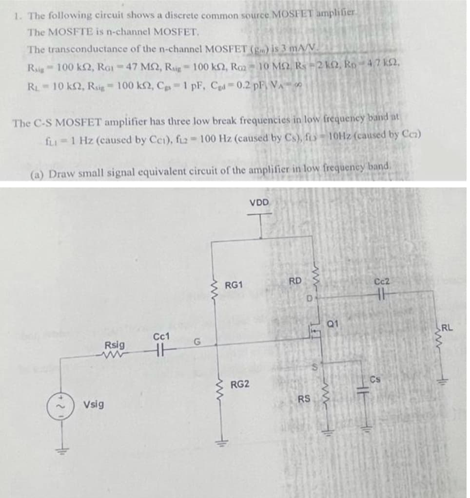 1. The following circuit shows a discrete common source MOSFET ampliier
The MOSFTE is n-channel MOSFET.
The transconductance of the n-channel MOSFET (g) is 3 mA/V.
Rig 100 kN, RGI =47 MQ, Rir 100 kQ, Rm= 10 MO R=2 kQ, Rp -4.7 k£2,
RL 10 k2, Rsig 100 k2, Cgs 1 pF, Cgd0.2 pF VA
The C-S MOSFET amplifier has three low break frequencies in low frequency band at
fLI=1 Hz (caused by Cei), fiz2 100 Hz (caused by Cs), fo= 10HZ (caused by Cc)
(a) Draw small signal equivalent circuit of the amplifier in low frequeney band.
VDD
RG1
RD
Cc2
Q1
Cc1
RL
Rsig
RG2
Vsig
RS
