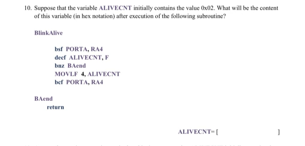 10. Suppose that the variable ALIVECNT initially contains the value 0x02. What will be the content
of this variable (in hex notation) after execution of the following subroutine?
BlinkAlive
bsf PORTA, RA4
decf ALIVECNT, F
bnz BAend
MOVLF 4, ALIVECNT
bef PORTA, RA4
BAend
return
ALIVECNT= [
