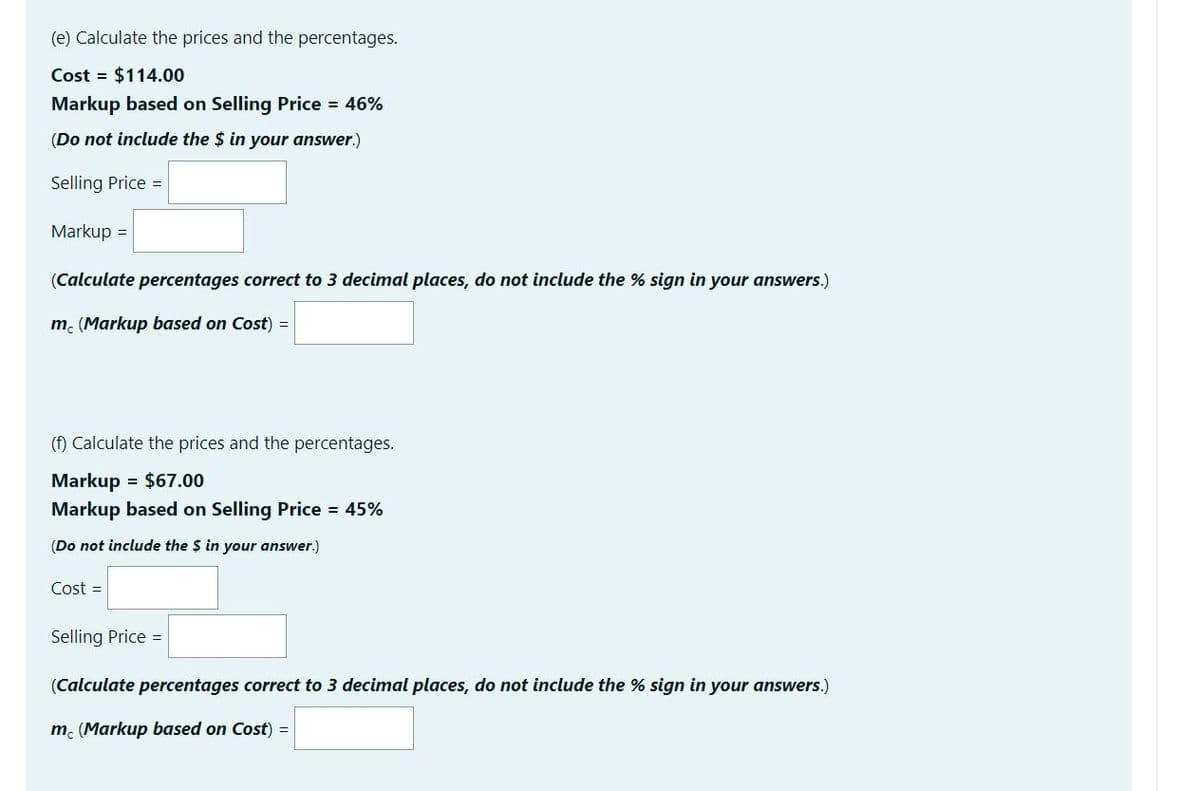 (e) Calculate the prices and the percentages.
Cost = $114.00
Markup based on Selling Price 46%
(Do not include the $ in your answer.)
Selling Price =
Markup =
(Calculate percentages correct to 3 decimal places, do not include the % sign in your answers.)
m. (Markup based on Cost) =
(f) Calculate the prices and the percentages.
Markup = $67.00
Markup based on Selling Price = 45%
(Do not include the $ in your answer.)
Cost =
Selling Price =
(Calculate percentages correct to 3 decimal places, do not include the % sign in your answers.)
m. (Markup based on Cost) =
