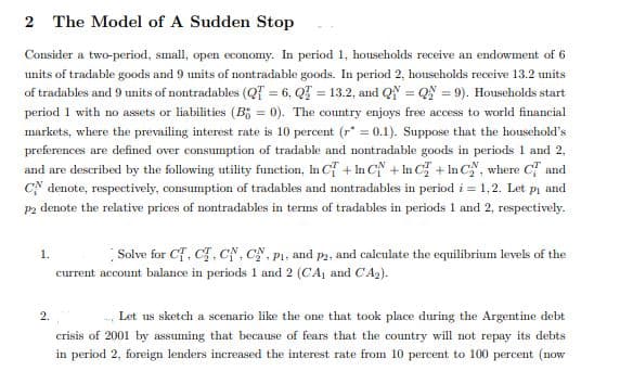 The Model of A Sudden Stop
Consider a two-period, small, open economy. In period 1, households receive an endowment of 6
units of tradable goods and 9 units of nontradable goods. In period 2, households receive 13.2 units
of tradables and 9 units of nontradables (QT = 6, Q = 13.2, and QN = QN = 9). Households start
period 1 with no assets or liabilities (B; = 0). The country enjoys free access to world financial
markets, where the prevailing interest rate is 10 percent (r* = 0.1). Suppose that the household's
preferences are defined over consumption of tradable and nontradable goods in periods 1 and 2,
and are described by the following utility function, In Cf + In CN + In C + In C", where C and
CN denote, respectively, consumption of tradables and nontradables in period i = 1,2. Let pi and
P2 denote the relative prices of nontradables in terms of tradables in periods 1 and 2, respectively.
1.
Solve for Cf, C, CN, CN, P1, and p2, and calculate the equilibrium levels of the
current account balance in periods 1 and 2 (CA, and CA2).
2.
Let us sketch a scenario like the one that took place during the Argentine debt
crisis of 2001 by assuming that because of fears that the country will not repay its debts
in period 2, foreign lenders increased the interest rate from 10 percent to 100 percent (now
