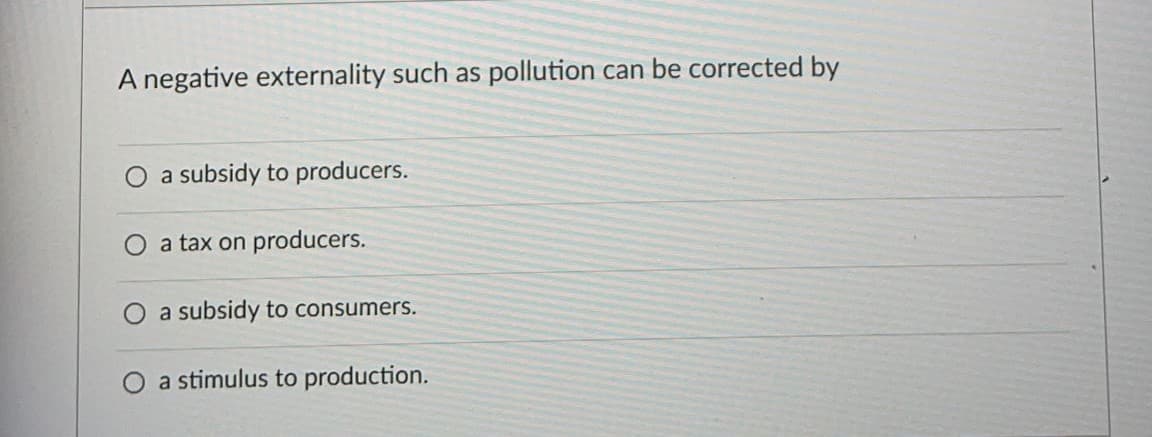 A negative externality such as pollution can be corrected by
a subsidy to producers.
O a tax on producers.
O a subsidy to consumers.
O a stimulus to production.
