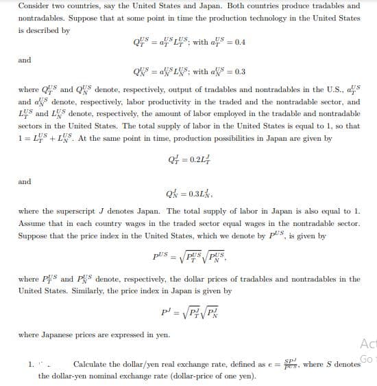 Consider two countries, say the United States and Japan. Both countries produce tradables and
nontradables. Suppose that at some point in time the production technology in the United States
is described by
US US,
US
Q7 = a L; with a = 0.4
and
QKS = aSLKS; with aks = 0.3
„US
where QUS and QUS denote, respectively, output of tradables and nontradables in the U.S., as
and aks denote, respectively, labor productivity in the traded and the nontradable sector, and
LUS and LS denote, respectively, the amount of labor employed in the tradable and nontradable
sectors in the United States. The total supply of labor in the United States is equal to 1, so that
1 = L4S + L. At the same point in time, production possibilities in Japan are given by
%3D
Qf = 0.21
and
Qk = 0.3Lk,
where the superscript J denotes Japan. The total supply of labor in Japan is also equal to 1.
Assume that in each country wages in the traded sector equal wages in the nontradable sector.
Suppose that the price index in the United States, which we denote by pUS, is given by
pUS =
where PS and PS denote, respectively, the dollar prices of tradables and nontradables in the
United States. Similarly, the price index in Japan is given by
p' = PP
where Japanese prices are expressed in yen.
Act
sp
Go
1..
Calculate the dollar/yen real exchange rate, defined as e = rs, where S denotes
the dollar-yen nominal exchange rate (dollar-price of one yen).
