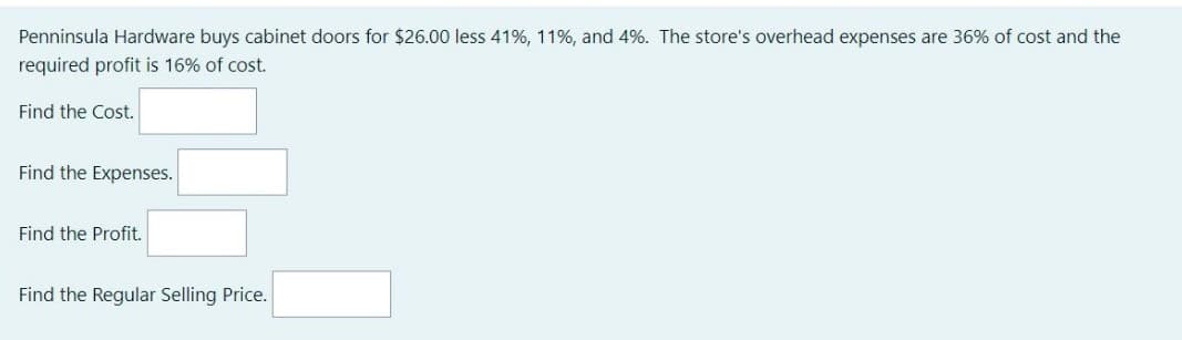 Penninsula Hardware buys cabinet doors for $26.00 less 41%, 11%, and 4%. The store's overhead expenses are 36% of cost and the
required profit is 16% of cost.
Find the Cost.
Find the Expenses.
Find the Profit.
Find the Regular Selling Price.
