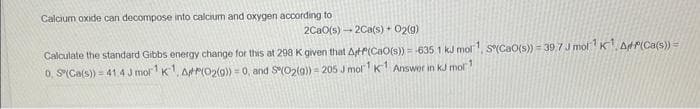 Calcium oxide can decompose into calcium and oxygen according to
2CaO(s)2Ca(s) + O2(g)
Calculate the standard Gibbs energy change for this at 298 K given that At(CaO(s)) = -635,1 kJ mol ¹, S(CaO(s)) = 39.7 J mol¹K¹ AP(Ca(s)) =
0, S(Ca(s)) = 41.4 J mor¹ K¹, AP(O₂(g)) = 0, and S(O2(g)) = 205 J mol¹ K¹ Answer in kJ mol