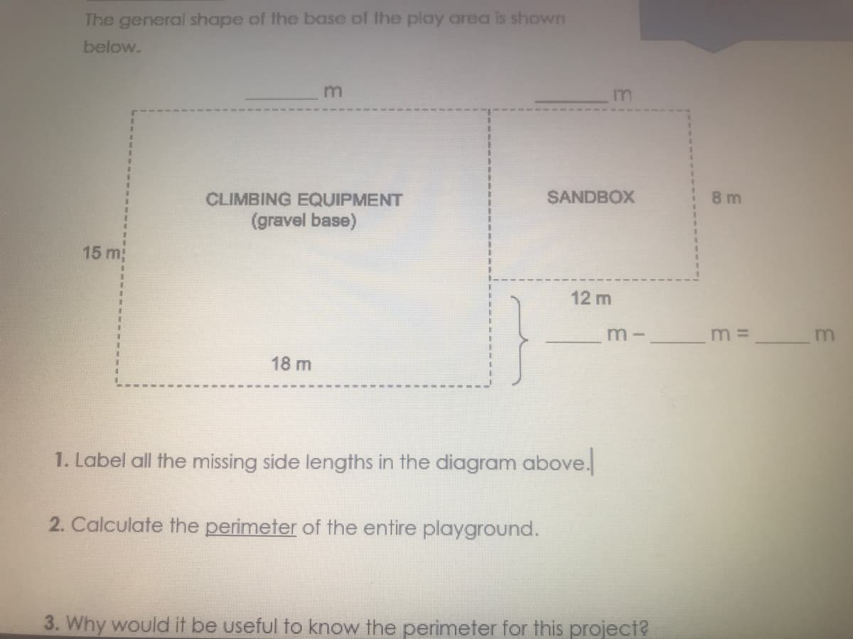 The general shape of the base of the play area is shown
below.
m
CLIMBING EQUIPMENT
(gravel base)
15 m;
1
18 m
1. Label all the missing side lengths in the diagram above.
2. Calculate the perimeter of the entire playground.
3. Why would it be useful to know the perimeter for this project?
in
SANDBOX
12 m
8m
m- ___________ m =
m