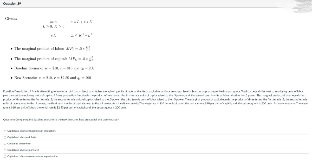 Question 39
Givens:
min
w *L+r* K
L> 0, K >0
% < K5 » L5
s.t.
• The marginal product of labor: MPL = .5 * *
• The marginal product of capital: MPK = .5 *
• Baseline Scenario: w = $10, r = $10 and qo = 200
• New Scenario: w = $10, r = $2.50 and go = 200
Equation Description: A firm is attempting to minimize total cost subject to sufficiently employing units of labor and units of capital to produce an output level at least as large as a specified output quota. Total cost equals the cost to employing units of labor
plus the cost to employing units of capital. A firm's production function is the product of two terms: the fırst term is units of capital raised to the .5 power; and, the second term is units of labor raised to the 5 power. The marginal product of labor equals the
product of three terms: the first term is .5; the second term is units of capital raised to the .5 power; the third term is units of labor raised to the -.5 power. The marginal product of capital equals the product of three terms: the first term is .5; the second term is
units of labor raised to the 5 power; the third term is units of capital raised to the -.5 power. As a baseline scenario: The wage rate is $10 per unit of labor; the rental rate is $10 per unit of capital; and, the output quota is 200 units. As a new scenario: The wage
rate is $10 per unit of labor; the rental rate is $2.50 per unit of capital; and, the output quota is 200 units.
Question: Comparing the baseline scenario to the new scenario, how are capital and labor related?
O Capital and labor are substitutes in production.
O Capital and labor are inferior.
O Cannot be determined.
O Capital and labor are unrelated
O Capital and labor are complements in production.
