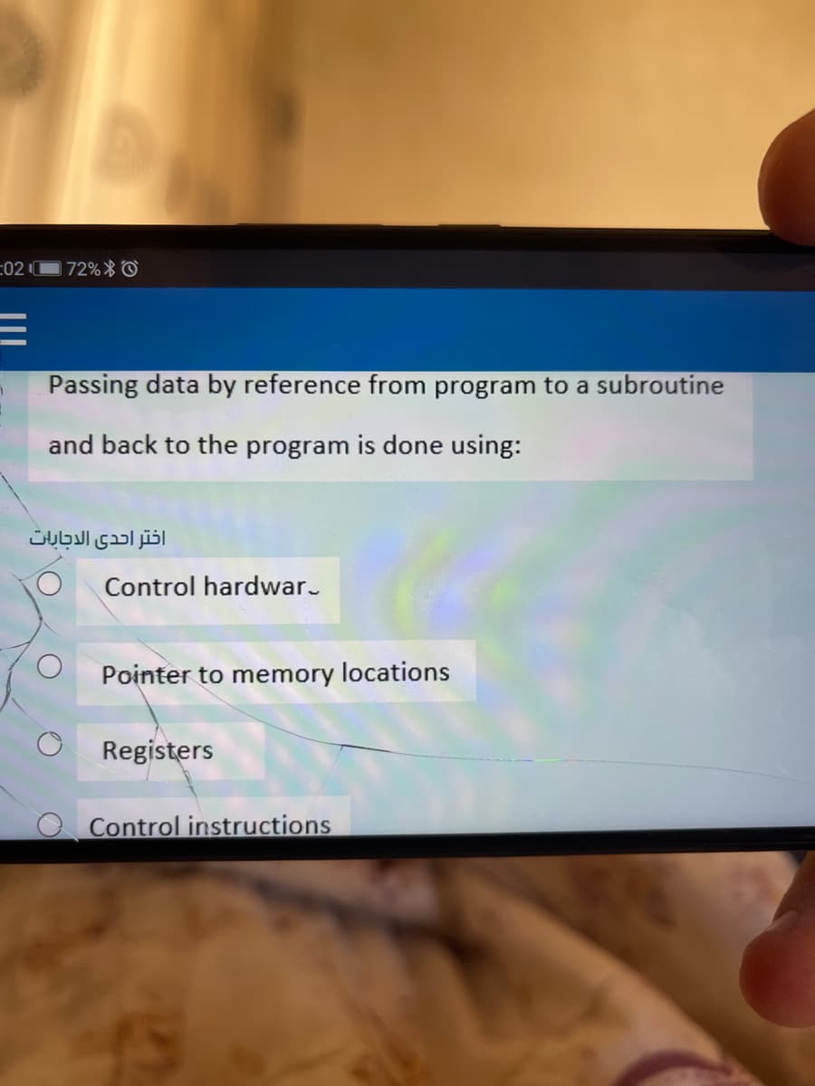 :02
72%* ©
Passing data by reference from program to a subroutine
and back to the program is done using:
اختر احدى الإجابات
Control hardwar.
Pointer to memory locations
Registers
Control instructions
