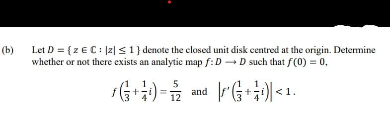 (b)
Let D = {z € C : |z| < 1 } denote the closed unit disk centred at the origin. Determine
whether or not there exists an analytic map f: D D such that f(0) = 0,
1
+-i) =
12
1
and
+
< 1
