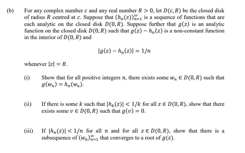 (b)
For any complex number c and any real number R > 0, let D(c, R) be the closed disk
of radius R centred at c. Suppose that (hn(z))n=1 is a sequence of functions that are
each analytic on the closed disk D(0, R). Suppose further that g(z) is an analytic
function on the closed disk D(0, R) such that g(z) – h,(z) is a non-constant function
in the interior of D(0, R) and
Ig(z) – h,(z)| = 1/n
whenever |z| = R.
(i)
Show that for all positive integers n, there exists some wn E D(0, R) such that
g(Wn) = h, (wn).
(ii)
If there is some k such that |hx(z)| < 1/k for all z E D(0,R), show that there
exists some v E D (0, R) such that g(v) = 0.
If |hn(z)| < 1/n for all n and for all z E D(0, R), show that there is a
subsequence of (wn)n=1 that converges to a root of g(z).
(iii)
