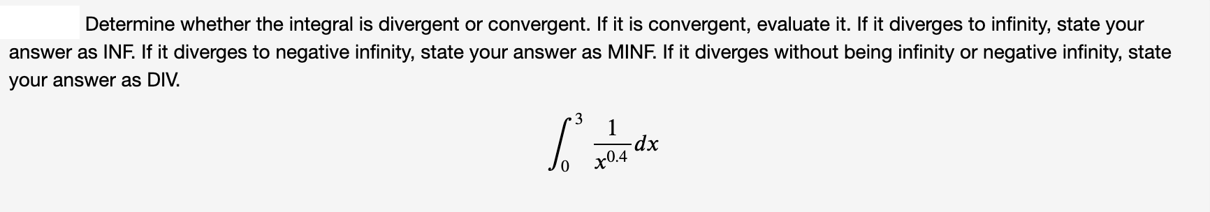 Determine whether the integral is divergent or convergent. If it is convergent, evaluate it. If it diverges to infinity, state your
answer as INF. If it diverges to negative infinity, state your answer as MINF. If it diverges without being infinity or negative infinity, state
your answer as DIV.
3
dp-
x0.4
