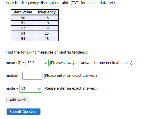 Here is a frequency distribution table (FDT) for a small data set:
data value
frequency
50
15
51
10
52
14
53
25
54
18
Find the following measures of central tendency.
mean (2) = 52.3
(Please show your answer to one decimal place.)
median
(Please enter an exact answer.)
mode = 53
(Please enter an exact answer.)
Add Work
Submit Question
