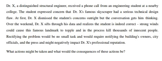 Dr. X, a distinguished structural engineer, received a phone call from an engineering student at a nearby
college. The student expressed concem that Dr. X's famous skyscraper had a serious technical design
flaw. At first, Dr. X dismissed the student's concerns outright but the conversation gets him thinking.
Over the weekend, Dr. X sifts through his data and realizes the student is indeed correct - strong winds
could cause this famous landmark to topple and in the process kill thousands of innocent people.
Rectifying the problem would be no small task and would require notifying the building's owners, city
officials, and the press and might negatively impact Dr. X's professional reputation.
What actions might be taken and what would the consequences of these actions be?
