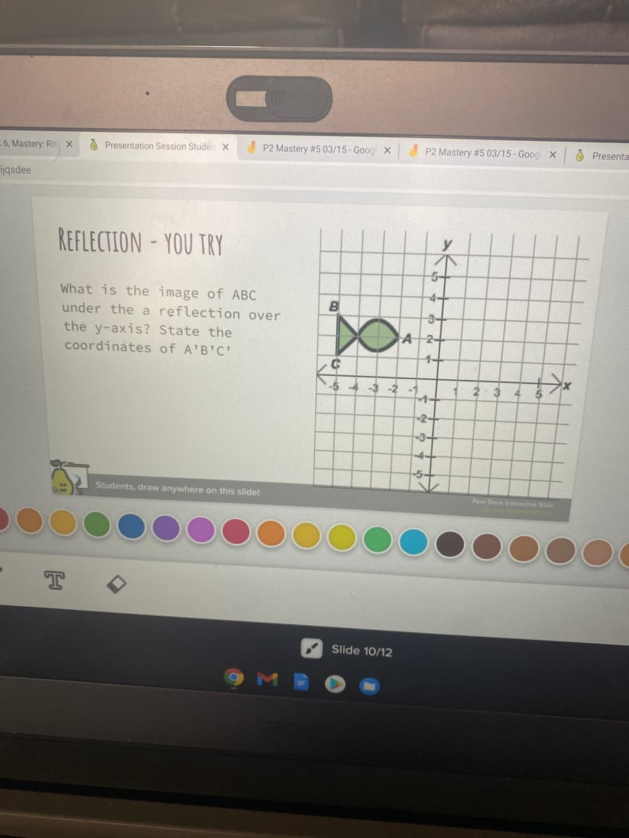 6, Mastery: RIC x
O Presentation Session Studen X
P2 Mastery #5 03/15- Goog X
P2 Mastery #5 03/15 - Goog X
A Presenta
ijqsdee
REFLECTION- YOU TRY
What is the image of ABC
under the a reflection over
the y-axis? State the
coordinates of A'B'C'
-4+
3-
A2
1+
-4
-3
-2
2-3
2-
-3-
-5+
Students, draw anywhere on this slide!
Pear Deck Interactive Slide
T
Slide 10/12
