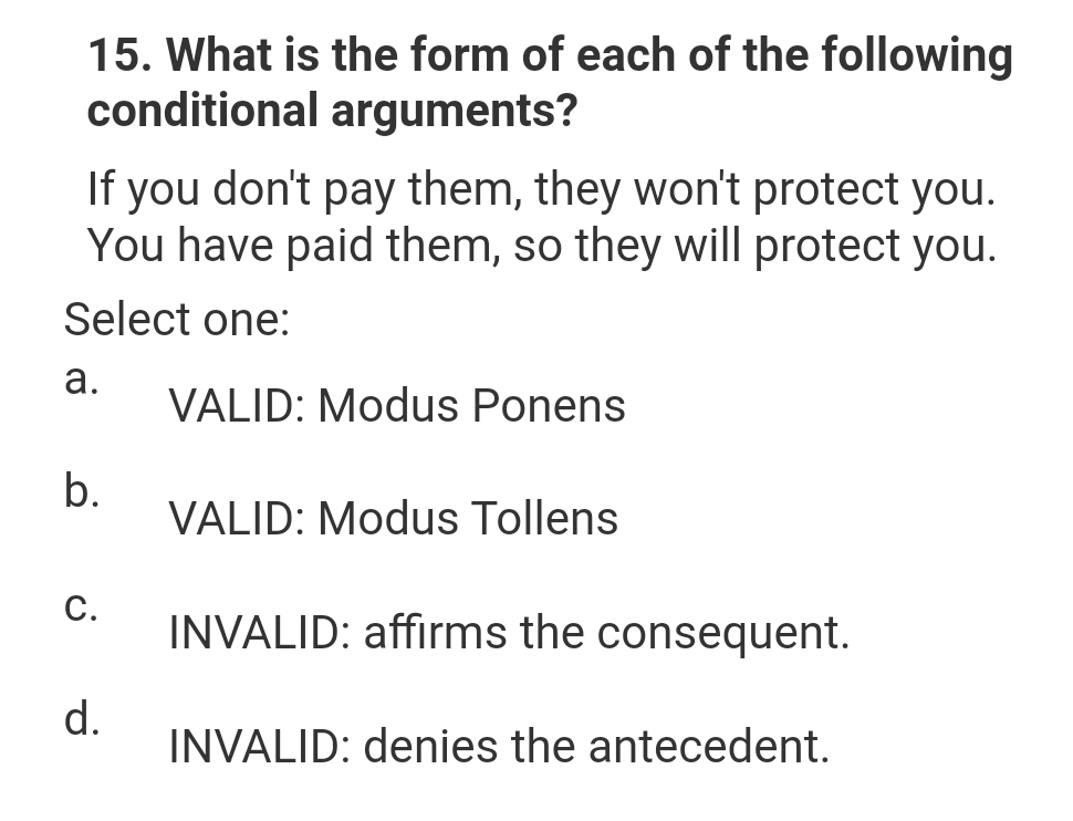 15. What is the form of each of the following
conditional arguments?
If you don't pay them, they won't protect you.
You have paid them, so they will protect you.
Select one:
a.
VALID: Modus Ponens
b.
C.
d.
VALID: Modus Tollens
INVALID: affirms the consequent.
INVALID: denies the antecedent.