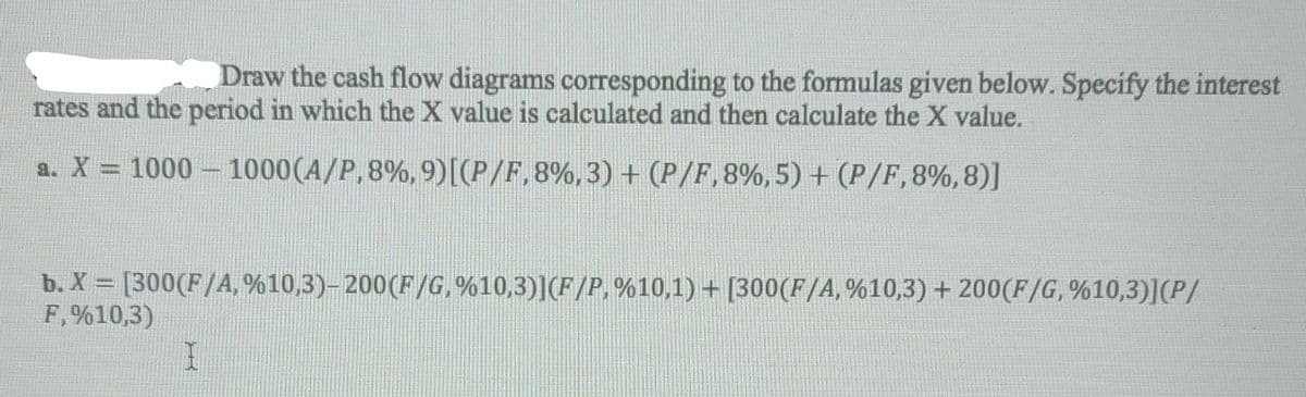 Draw the cash flow diagrams corresponding to the formulas given below. Specify the interest
rates and the period in which the X value is calculated and then calculate the X value.
a. X = 1000 – 1000(A/P,8%, 9)[(P/F,8%,3) + (P/F,8%, 5) + (P/F,8%,8)]
b. X = [300(F/A, %10,3)- 200(F/G, %10,3)](F/P, %10,1) + [300(F/A, %10,3) + 200(F/G, %10,3)](P/
F, %10,3)
