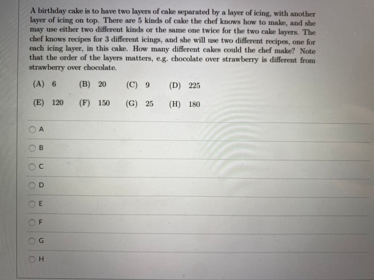 A birthday cake is to have two layers of cake separated by a layer of icing, with another
layer of icing on top. There are 5 kinds of cake the chef knows how to make, and she
may use either two different kinds or the same one twice for the two cake layers. The
chef knows recipes for 3 different icings, and she will use two different recipes, one for
each icing layer, in this cake. How many different cakes could the chef make? Note
that the order of the layers matters, e.g. chocolate over strawberry is different from
strawberry over chocolate.
(A) 6
(B) 20
(C) 9
(D) 225
(E) 120
(F) 150
(G) 25
(H) 180
O A
OB
D
E
OF
OH
