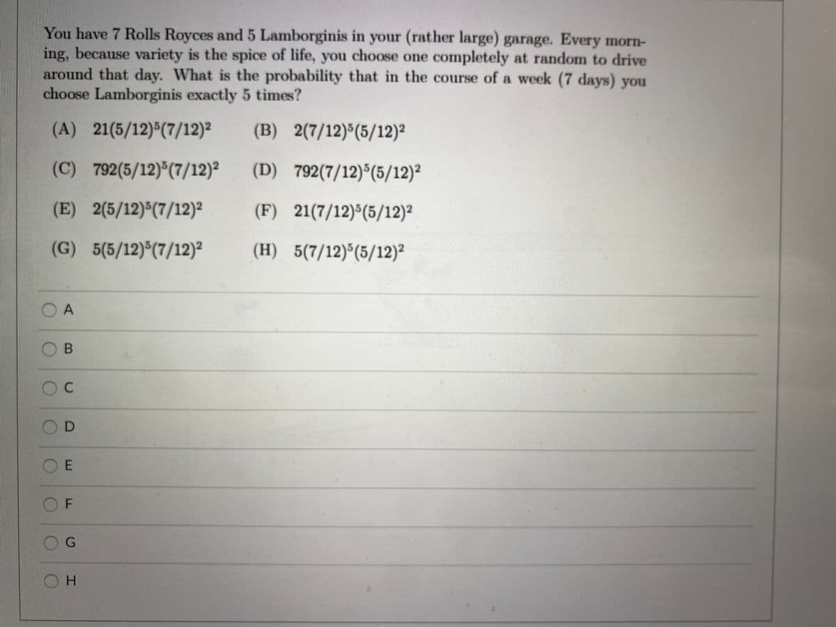 You have 7 Rolls Royces and 5 Lamborginis in your (rather large) garage. Every morn-
ing, because variety is the spice of life, you choose one completely at random to drive
around that day. What is the probability that in the course of a week (7 days) you
choose Lamborginis exactly 5 times?
(A) 21(5/12)(7/12)²
(B) 2(7/12)*(5/12)²
(C) 792(5/12)*(7/12)²
(D) 792(7/12)*(5/12)2
(E) 2(5/12) (7/12)²
(F) 21(7/12)*(5/12)²
(G) 5(5/12)*(7/12)²
(H) 5(7/12)*(5/12)²
O A
O B
OD
O E
O F
