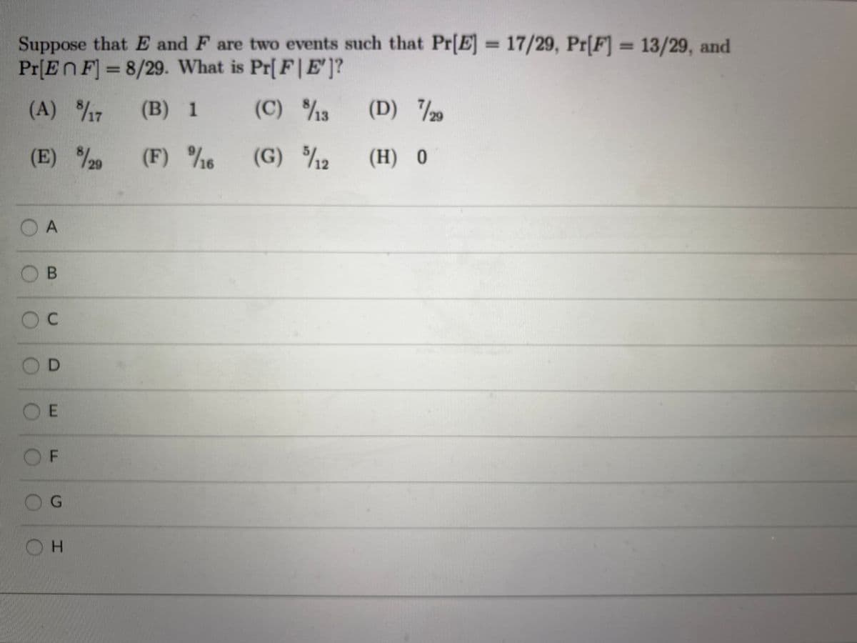 Suppose that E and F are two events such that Pr[E] = 17/29, Pr[F] = 13/29, and
Pr[EnF] =8/29. What is Pr[ F| E']?
%D
%3D
(A) /7
(B) 1
(C) /3
(D) 20
(E) 29
(F) %6
8/20
(G) /12
(H) 0
OA
O B
OC
OD
OE
OF
G.
