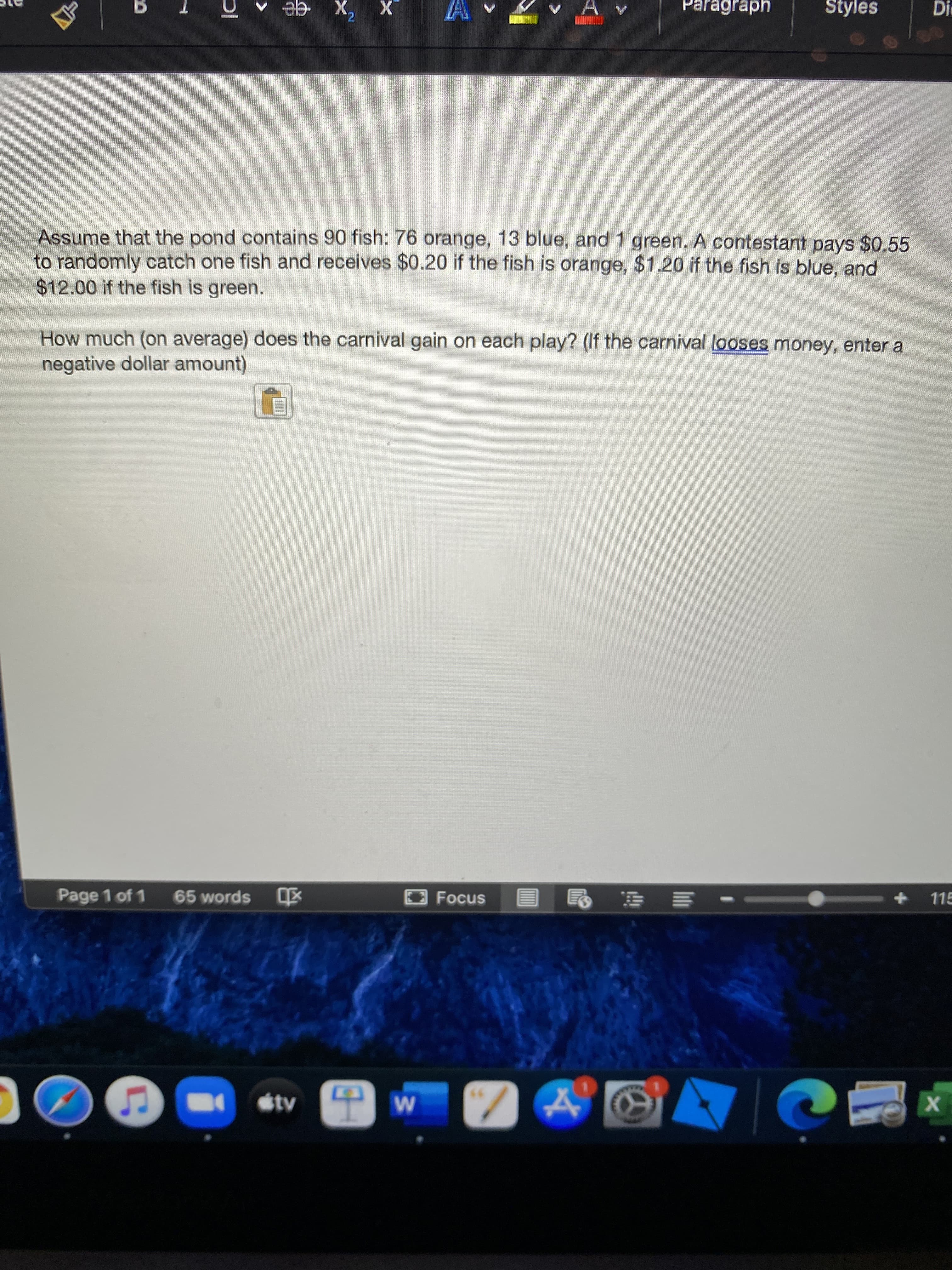 Assume that the pond contains 90 fish: 76 orange, 13 blue, and 1 green. A contestant pays $0.55
p randomly catch one fish and receives $0.20 if the fish is orange, $1.20 if the fish is blue, and
S12.00 if the fish is green.
